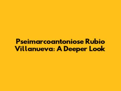 Pseimarcoantoniose Rubio Villanueva: A Deeper Look