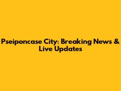 Pseiponcase City: Breaking News & Live Updates