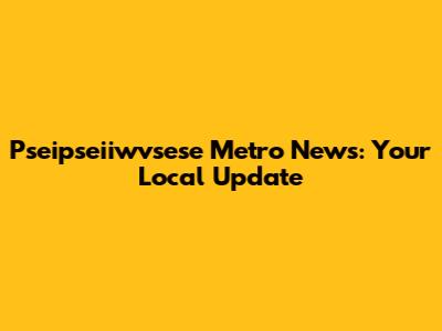 Pseipseiiwvsese Metro News: Your Local Update