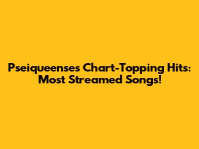 Pseiqueense's Chart-Topping Hits: Most Streamed Songs!