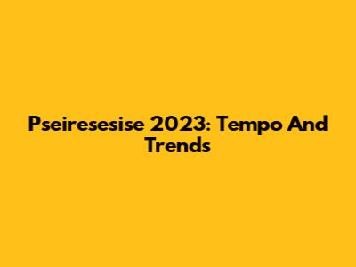 Pseiresesise 2023: Tempo And Trends
