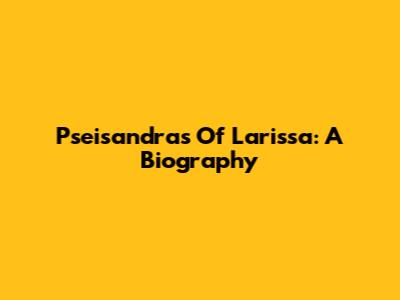 Pseisandras Of Larissa: A Biography