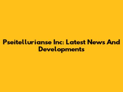 Pseitellurianse Inc: Latest News And Developments