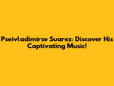 Pseivladimirse Suarez: Discover His Captivating Music!