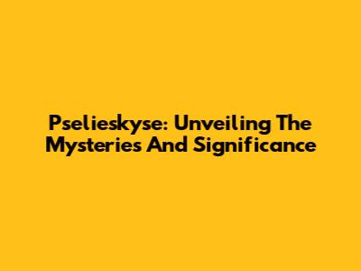 Pselieskyse: Unveiling The Mysteries And Significance