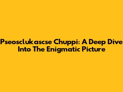 Pseosclukascse Chuppi: A Deep Dive Into The Enigmatic Picture