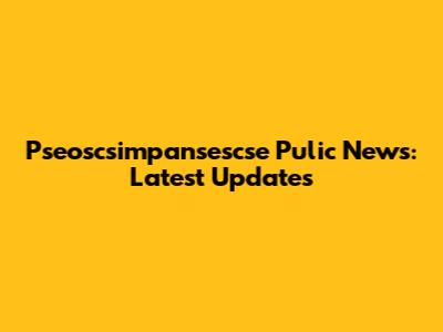 Pseoscsimpansescse Pulic News: Latest Updates