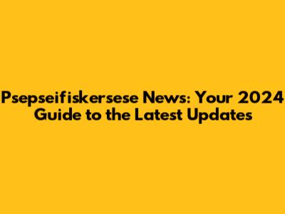 Psepseifiskersese News: Your 2024 Guide to the Latest Updates