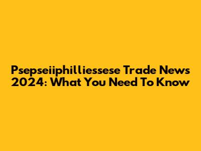 Psepseiiphilliessese Trade News 2024: What You Need To Know