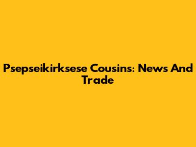Psepseikirksese Cousins: News And Trade