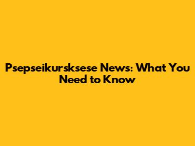 Psepseikursksese News: What You Need to Know