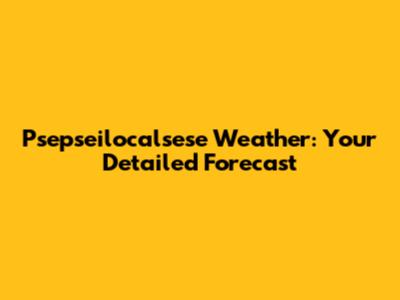 Psepseilocalsese Weather: Your Detailed Forecast