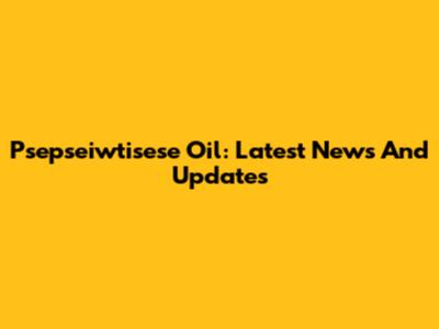 Psepseiwtisese Oil: Latest News And Updates
