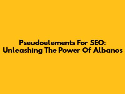 Pseudoelements For SEO: Unleashing The Power Of Albanos