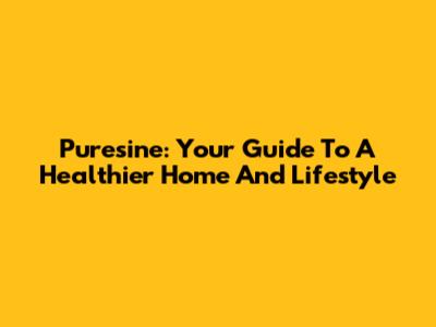 Puresine: Your Guide To A Healthier Home And Lifestyle