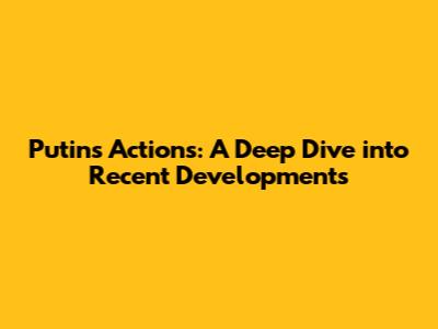 Putin's Actions: A Deep Dive into Recent Developments