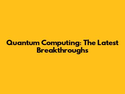 Quantum Computing: The Latest Breakthroughs
