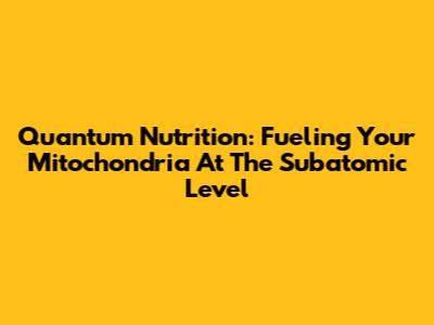 Quantum Nutrition: Fueling Your Mitochondria At The Subatomic Level
