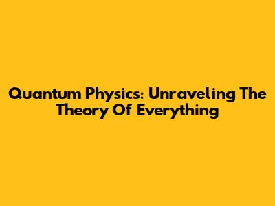 Quantum Physics: Unraveling The Theory Of Everything