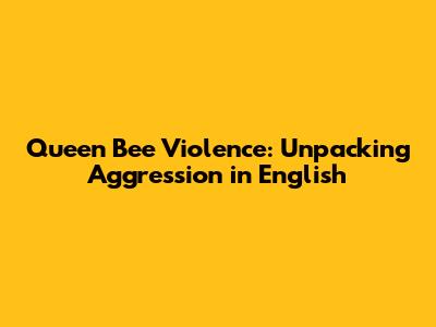 Queen Bee Violence: Unpacking Aggression in English