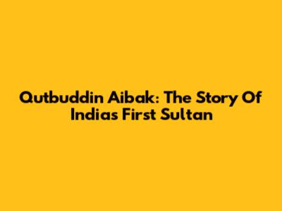 Qutbuddin Aibak: The Story Of India's First Sultan