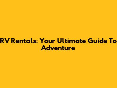 RV Rentals: Your Ultimate Guide To Adventure