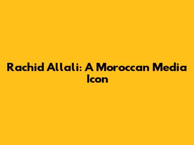 Rachid Allali: A Moroccan Media Icon