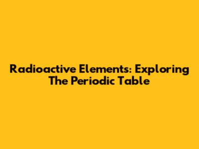 Radioactive Elements: Exploring The Periodic Table