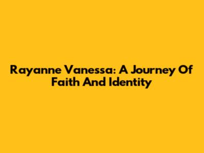 Rayanne Vanessa: A Journey Of Faith And Identity