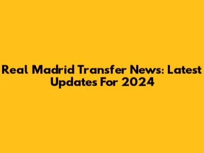 Real Madrid Transfer News: Latest Updates For 2024