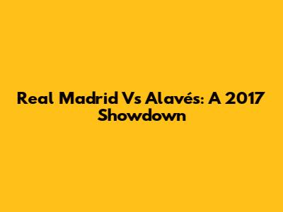 Real Madrid Vs Alavés: A 2017 Showdown