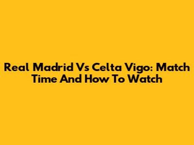 Real Madrid Vs Celta Vigo: Match Time And How To Watch