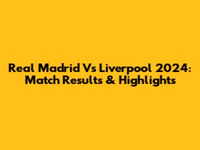Real Madrid Vs Liverpool 2024: Match Results & Highlights