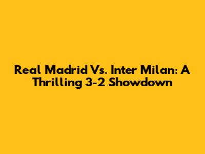 Real Madrid Vs. Inter Milan: A Thrilling 3-2 Showdown