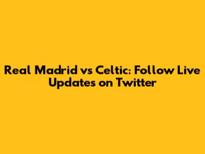 Real Madrid vs Celtic: Follow Live Updates on Twitter
