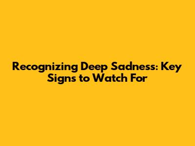 Recognizing Deep Sadness: Key Signs to Watch For