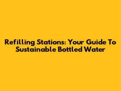 Refilling Stations: Your Guide To Sustainable Bottled Water