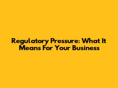 Regulatory Pressure: What It Means For Your Business