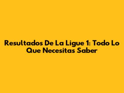 Resultados De La Ligue 1: Todo Lo Que Necesitas Saber