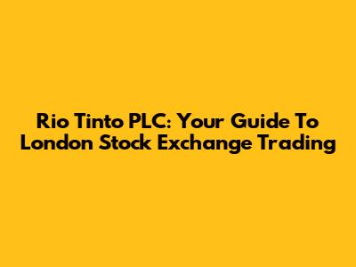 Rio Tinto PLC: Your Guide To London Stock Exchange Trading
