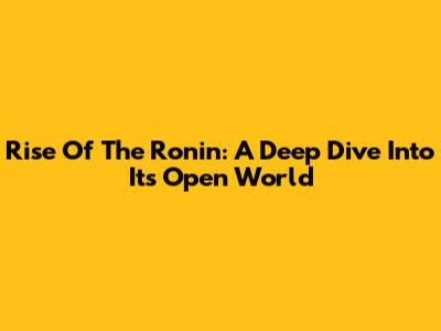 Rise Of The Ronin: A Deep Dive Into Its Open World