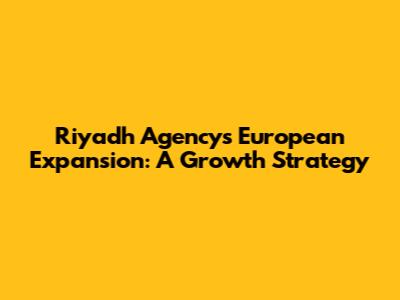 Riyadh Agency's European Expansion: A Growth Strategy