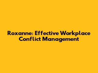 Roxanne: Effective Workplace Conflict Management
