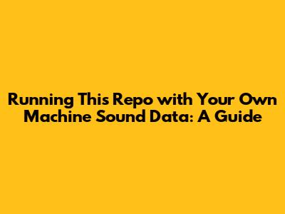 Running This Repo with Your Own Machine Sound Data: A Guide