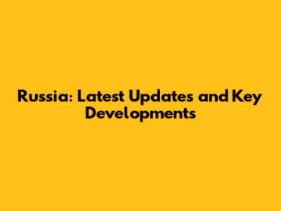 Russia: Latest Updates and Key Developments