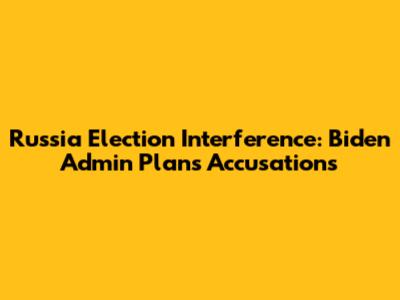 Russia Election Interference: Biden Admin Plans Accusations