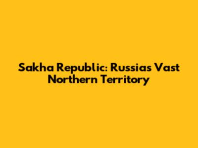 Sakha Republic: Russia's Vast Northern Territory
