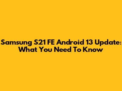 Samsung S21 FE Android 13 Update: What You Need To Know
