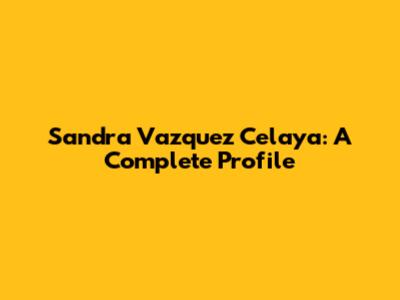Sandra Vazquez Celaya: A Complete Profile