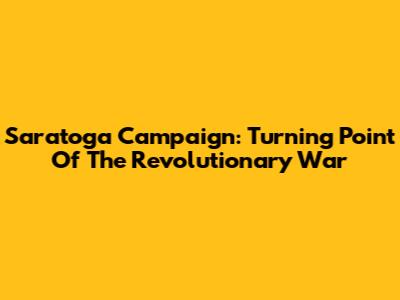 Saratoga Campaign: Turning Point Of The Revolutionary War